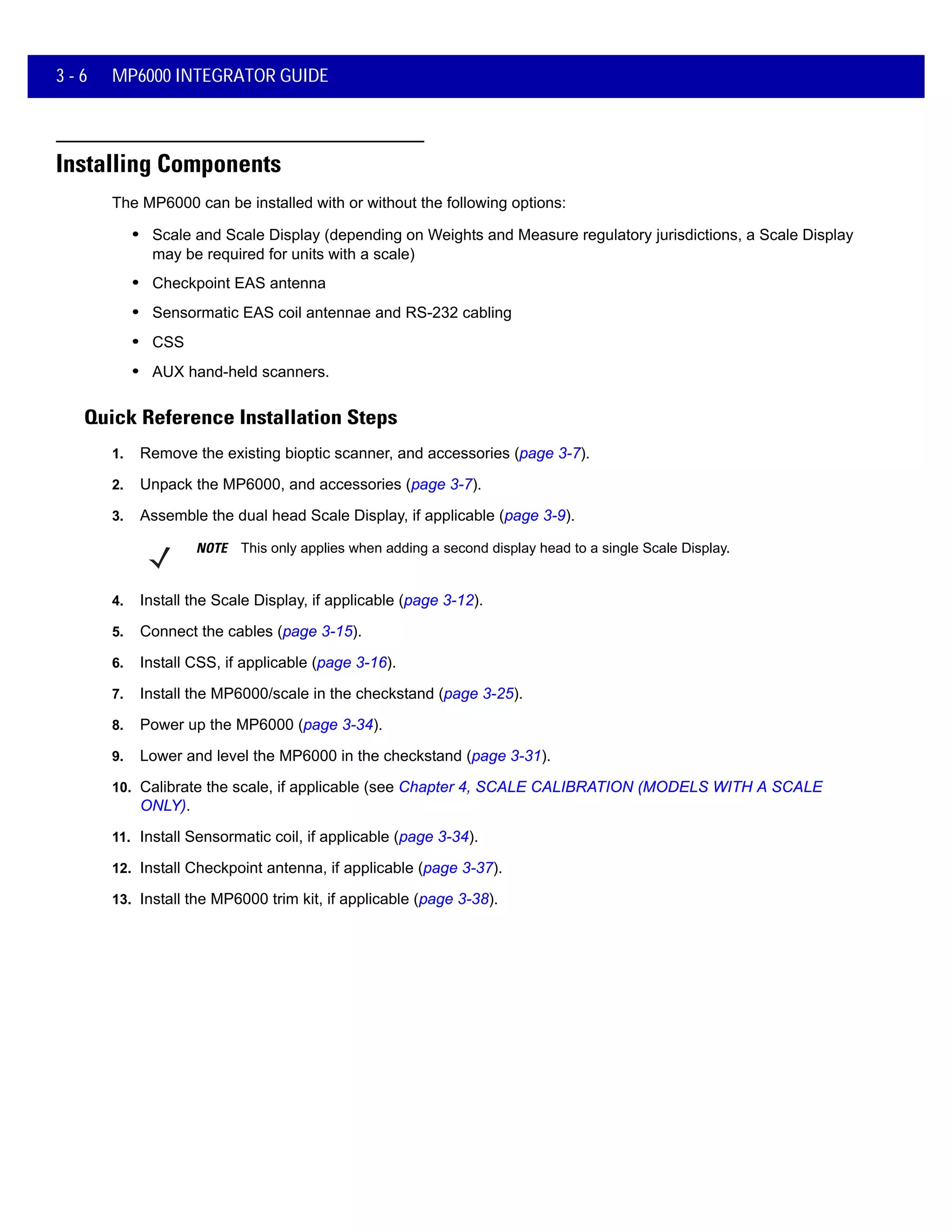 3 - 6 MP6000 INTEGRATOR GUIDE
Installing Components
The MP6000 can be installed with or without the following options:
• Scale and Scale Display (depending on Weights and Measure regulatory jurisdictions, a Scale Display
may be required for units with a scale)
• Checkpoint EAS antenna
• Sensormatic EAS coil antennae and RS-232 cabling
• CSS
• AUX hand-held scanners.
Quick Reference Installation Steps
1. Remove the existing bioptic scanner, and accessories (page 3-7).
2. Unpack the MP6000, and accessories (page 3-7).
3. Assemble the dual head Scale Display, if applicable (page 3-9).
4. Install the Scale Display, if applicable (page 3-12).
5. Connect the cables (page 3-15).
6. Install CSS, if applicable (page 3-16).
7. Install the MP6000/scale in the checkstand (page 3-25).
8. Power up the MP6000 (page 3-34).
9. Lower and level the MP6000 in the checkstand (page 3-31).
10. Calibrate the scale, if applicable (see Chapter 4, SCALE CALIBRATION (MODELS WITH A SCALE
ONLY).
11. Install Sensormatic coil, if applicable (page 3-34).
12. Install Checkpoint antenna, if applicable (page 3-37).
13. Install the MP6000 trim kit, if applicable (page 3-38).
NOTE This only applies when adding a second display head to a single Scale Display.
 