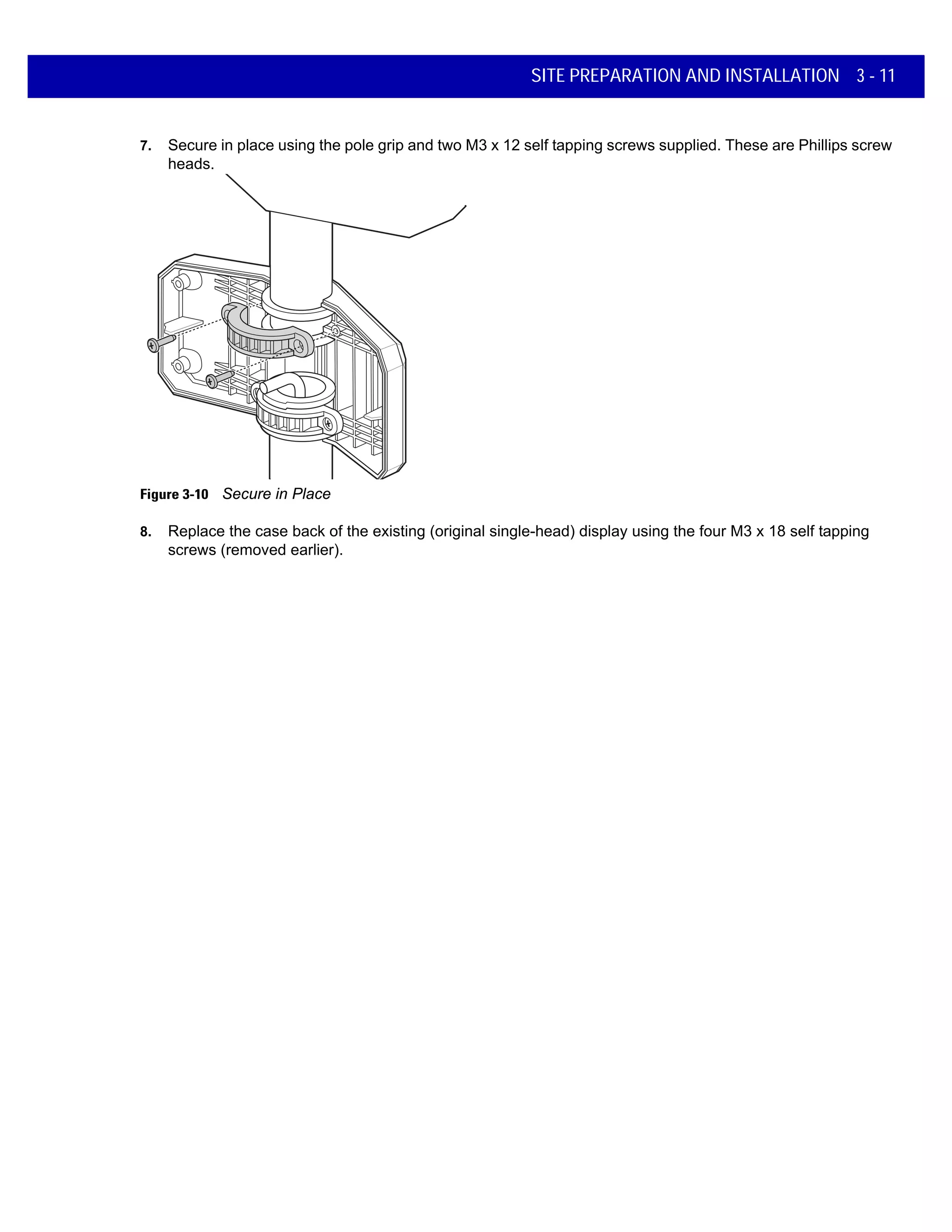 SITE PREPARATION AND INSTALLATION 3 - 11
7. Secure in place using the pole grip and two M3 x 12 self tapping screws supplied. These are Phillips screw
heads.
Figure 3-10 Secure in Place
8. Replace the case back of the existing (original single-head) display using the four M3 x 18 self tapping
screws (removed earlier).
 