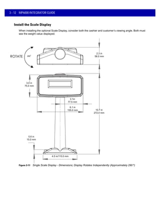 3 - 12 MP6000 INTEGRATOR GUIDE
Install the Scale Display
When installing the optional Scale Display, consider both the cashier and customer’s viewing angle. Both must
see the weight value displayed.
3.0 in
75.0 mm
2.3 in
58.0 mm
4.5 in/115.0 mm
0.6 in
15.0 mm
3.1in
77.5 mm
6.1 in
155.0 mm 10.7 in
272.0 mm
290
o
Figure 3-11 Single Scale Display - Dimensions; Display Rotates Independently (Approximately 290 o)
 