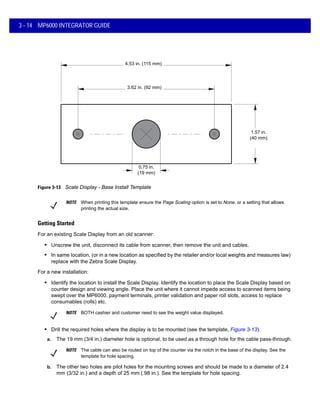 0.75 in.
(19 mm)
3.62 in. (92 mm)
4.53 in. (115 mm)
1.57 in.
(40 mm)
3 - 14 MP6000 INTEGRATOR GUIDE
Figure 3-13 Scale Display - Base Install Template
Getting Started
For an existing Scale Display from an old scanner:
• Unscrew the unit, disconnect its cable from scanner, then remove the unit and cables.
• In same location, (or in a new location as specified by the retailer and/or local weights and measures law)
replace with the Zebra Scale Display.
For a new installation:
• Identify the location to install the Scale Display. Identify the location to place the Scale Display based on
counter design and viewing angle. Place the unit where it cannot impede access to scanned items being
swept over the MP6000, payment terminals, printer validation and paper roll slots, access to replace
consumables (rolls) etc.
NOTE BOTH cashier and customer need to see the weight value displayed.
• Drill the required holes where the display is to be mounted (see the template, Figure 3-13).
a. The 19 mm (3/4 in.) diameter hole is optional, to be used as a through hole for the cable pass-through.
b. The other two holes are pilot holes for the mounting screws and should be made to a diameter of 2.4
mm (3/32 in.) and a depth of 25 mm (.98 in.). See the template for hole spacing.
NOTE When printing this template ensure the Page Scaling option is set to None, or a setting that allows
printing the actual size.
NOTE The cable can also be routed on top of the counter via the notch in the base of the display. See the
template for hole spacing.
 