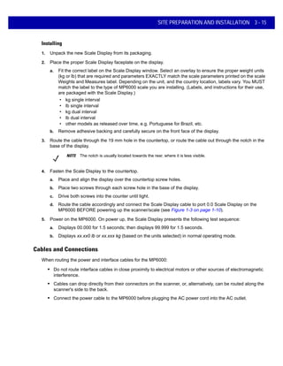 SITE PREPARATION AND INSTALLATION 3 - 15
Installing
1. Unpack the new Scale Display from its packaging.
2. Place the proper Scale Display faceplate on the display.
a. Fit the correct label on the Scale Display window. Select an overlay to ensure the proper weight units
(kg or lb) that are required and parameters EXACTLY match the scale parameters printed on the scale
Weights and Measures label. Depending on the unit, and the country location, labels vary. You MUST
match the label to the type of MP6000 scale you are installing. (Labels, and instructions for their use,
are packaged with the Scale Display.)
• kg single interval
• lb single interval
• kg dual interval
• lb dual interval
• other models as released over time, e.g. Portuguese for Brazil, etc.
b. Remove adhesive backing and carefully secure on the front face of the display.
3. Route the cable through the 19 mm hole in the countertop, or route the cable out through the notch in the
base of the display.
4. Fasten the Scale Display to the countertop.
a. Place and align the display over the countertop screw holes.
b. Place two screws through each screw hole in the base of the display.
c. Drive both screws into the counter until tight.
d. Route the cable accordingly and connect the Scale Display cable to port 0.0 Scale Display on the
MP6000 BEFORE powering up the scanner/scale (see Figure 1-3 on page 1-10).
5. Power on the MP6000. On power up, the Scale Display presents the following test sequence:
a. Displays 00.000 for 1.5 seconds; then displays 99.999 for 1.5 seconds.
b. Displays xx.xx0 lb or xx.xxx kg (based on the units selected) in normal operating mode.
Cables and Connections
When routing the power and interface cables for the MP6000:
• Do not route interface cables in close proximity to electrical motors or other sources of electromagnetic
interference.
• Cables can drop directly from their connectors on the scanner, or, alternatively, can be routed along the
scanner's side to the back.
• Connect the power cable to the MP6000 before plugging the AC power cord into the AC outlet.
NOTE The notch is usually located towards the rear, where it is less visible.
 