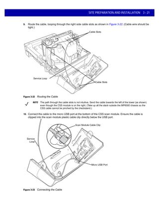 SITE PREPARATION AND INSTALLATION 3 - 21
9. Route the cable, looping through the right side cable slots as shown in Figure 3-22. (Cable wire should be
tight.)
Figure 3-22 Routing the Cable
10. Connect the cable to the micro USB port at the bottom of the CSS scan module. Ensure the cable is
clipped into the scan module plastic cable clip directly below the USB port.
Figure 3-23 Connecting the Cable
Cable Slots
Service Loop
Cable Slots
NOTE The path through the cable slots is not intuitive. Send the cable towards the left of the tower (as shown)
even though the CSS module is on the right. (Take up all the slack outside the MP6000 chassis so the
CSS cable cannot be pinched by the checkstand.)
Micro USB Port
Service
Loop
Scan Module Cable Clip
 
