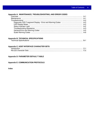 Table of Contents ix
Appendix A: MAINTENANCE, TROUBLESHOOTING, AND ERROR CODES
Overview ........................................................................................................................................ A-1
Maintenance .................................................................................................................................. A-1
Troubleshooting ............................................................................................................................. A-2
Diagnostic LED 7-segment Display - Error and Warning Codes ............................................. A-2
LED Display Notes ................................................................................................................... A-2
Status Indicator Light ............................................................................................................... A-2
Troubleshooting Assistance ..................................................................................................... A-3
General Error and Warning Codes .......................................................................................... A-5
Scale Warning Codes .............................................................................................................. A-6
Appendix B: TECHNICAL SPECIFICATIONS
Technical Specifications ................................................................................................................ B-1
Appendix C: HOST INTERFACE CHARACTER SETS
Introduction .................................................................................................................................... C-1
RS-232 Character Sets .................................................................................................................. C-2
Appendix D: PARAMETER DEFAULT TABLE
Appendix E: COMMUNICATION PROTOCOLS
Index
 