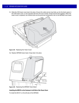 3 - 22 MP6000 INTEGRATOR GUIDE
11. Slide the CSS tower cover back into place. Ensure the cable service loop folds up into the blank space in
the CSS tower cover, on the opposite side from the scan module. Snaps should click together. When the
tower cover is replaced, the module locks into the grommet compression ribs on the MP6000 inner tower.
Figure 3-24 Replacing the Tower Cover
12. Replace MP6000 tower bezel. Snap down into place.
Figure 3-25 Replacing the MP6000 Tower Bezel
Installing the MX101 on the Customer’s Left Side of the Tower Cover
To install the MX101 on the left side of the MP6000:
 
