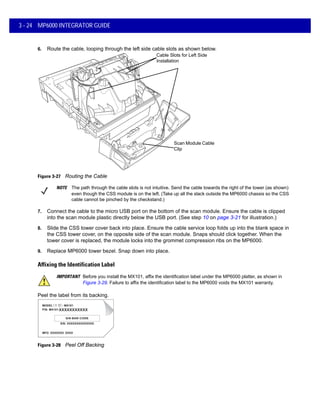 3 - 24 MP6000 INTEGRATOR GUIDE
6. Route the cable, looping through the left side cable slots as shown below.
Figure 3-27 Routing the Cable
7. Connect the cable to the micro USB port on the bottom of the scan module. Ensure the cable is clipped
into the scan module plastic directly below the USB port. (See step 10 on page 3-21 for illustration.)
8. Slide the CSS tower cover back into place. Ensure the cable service loop folds up into the blank space in
the CSS tower cover, on the opposite side of the scan module. Snaps should click together. When the
tower cover is replaced, the module locks into the grommet compression ribs on the MP6000.
9. Replace MP6000 tower bezel. Snap down into place.
Affixing the Identification Label
IMPORTANT Before you install the MX101, affix the identification label under the MP6000 platter, as shown in
Figure 3-29. Failure to affix the identification label to the MP6000 voids the MX101 warranty.
Peel the label from its backing.
xxxxxxxxxxx
Figure 3-28 Peel Off Backing
Cable Slots for Left Side
Installation
Scan Module Cable
Clip
NOTE The path through the cable slots is not intuitive. Send the cable towards the right of the tower (as shown)
even though the CSS module is on the left. (Take up all the slack outside the MP6000 chassis so the CSS
cable cannot be pinched by the checkstand.)
 