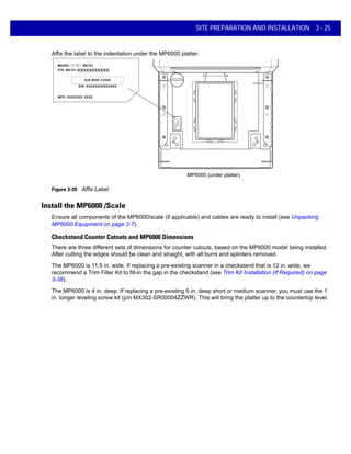 SITE PREPARATION AND INSTALLATION 3 - 25
Affix the label to the indentation under the MP6000 platter.
MP6000 (under platter)
xxxxxxxxxxx
Figure 3-29 Affix Label
Install the MP6000 /Scale
Ensure all components of the MP6000/scale (if applicable) and cables are ready to install (see Unpacking
MP6000 Equipment on page 3-7).
Checkstand Counter Cutouts and MP6000 Dimensions
There are three different sets of dimensions for counter cutouts, based on the MP6000 model being installed.
After cutting the edges should be clean and straight, with all burrs and splinters removed.
The MP6000 is 11.5 in. wide. If replacing a pre-existing scanner in a checkstand that is 12 in. wide, we
recommend a Trim Filler Kit to fill-in the gap in the checkstand (see Trim Kit Installation (If Required) on page
3-38).
The MP6000 is 4 in. deep. If replacing a pre-existing 5 in. deep short or medium scanner, you must use the 1
in. longer leveling screw kit (p/n MX302-SR00004ZZWR). This will bring the platter up to the countertop level.
 
