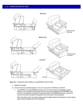 3 - 32 MP6000 INTEGRATOR GUIDE
Figure 3-41 Lowering the Short, Medium, Long MP6000 into the Counter
c. Replace the platter.
d. Ensure the device is seated properly - see (i) for Long and (ii) for Medium and Short
i. Long MP6000: The long MP6000 should not rock on the checkstand's adjustable supports
(screws), and the platter must be flush with the surrounding checkstand. If the MP6000 rocks,
remove it, and adjust the checkstand supports (screws). If the MP6000 still rocks, continue to
remove the device and adjust the supports until it sits solidly in the checkstand.
When the platter is flush, its leading edge should be slightly below the checkstand, and the trailing
edge should be slightly above the checkstand.
Short Unit
Medium Unit
Long Unit
Counter
Under Counter
Foot Rest
Under Counter
Foot Rest
 