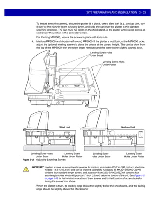 SITE PREPARATION AND INSTALLATION 3 - 33
To ensure smooth scanning, ensure the platter is in place, take a steel can (e.g., a soup can), turn
it over so the harsher seam is facing down, and slide the can over the platter in the standard
scanning direction. The can must not catch on the checkstand, or the platter when swept across all
sections of the platter, in the correct direction.
For the long MP6000, secure the screws in place with lock nuts.
ii. Medium MP6000 and short (shelf mount) MP6000: If the platter is not flush, or the MP6000 rocks,
adjust the optional leveling screws to place the device at the correct height. This can be done from
the top of the MP6000, with the tower bezel removed and the tower cover slightly pushed back.
Figure 3-42 Adjusting Leveling Screws
When the platter is flush, its leading edge should be slightly below the checkstand, and the trailing
edge should be slightly above the checkstand.
Leveling Screw Holes
Under Platter
Leveling Screw
Holes Under Bezel
Medium UnitShort Unit
Leveling Screw Holes
Under Bezel
Leveling Screw Holes
Under Bezel
Leveling Screw
Holes Under Platter
Leveling Screw
Holes Under Platter
IMPORTANT Leveling screws are an optional accessory for medium size models (15.7 in./39.8 cm) and short size
models (13.9 in./35.3 cm) and can be ordered separately. Accessory kit MX301-SR00004ZZWR
contains four standard-length screws, and accessory kit MX302-SR00004ZZWR contains four
extra-length screws which will protrude 1"-inch (25 mm) below the bottom of the unit. See Figure 1-5
on page 1-11 for the installation location of these screws and for the locations of access holes for
turning the screws from above.
 