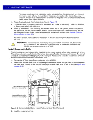 3 - 34 MP6000 INTEGRATOR GUIDE
To ensure smooth scanning, replace the platter, take a steel can (like a soup can), turn it over so
the harsher seam is facing down, and slide the can over the platter in the standard scanning
direction. The can must not catch on the checkstand or the platter when swept across all sections
of the platter, in the correct direction.
4. Route all cables through the checkstand as shown in Figure 3-3.
5. Connect all cables to the MP6000 and POS, as needed (e.g., scale, Scale Display, Checkpoint antennas,
or Sensormatic coils, POS, CSS, etc.).
6. Power up the MP6000. Upon power up, the MP6000 verifies that all sub-systems, and auxiliary devices
are operational. If a fault condition exists, an error condition displays on the 7-segment display, and the
startup sequence halts. Power cycling is required after rectifying the problem. (See General Error and
Warning Codes on page A-5)
If a scale is present, warm-up time for the scale is 15 minutes (assuming room the temperature is
70° F/20° C).
Install Sensormatic Coils
The horizontal antenna is installed below the platter, on the middle housing, affixed to the housing with screws.
The vertical antenna is installed behind the vertical glass, also affixed to the scanner with screws. The coil tail
wires (with connectors) should be properly routed alongside the scanner to which the Sensormatic controller
box lead can connect.To install the Sensormatic coils:
1. Remove the MP6000 platter.Disconnect power to the MP6000.
2. Remove the MP6000 tower bezel by squeezing inward on both the left and right sides of the lower part of
the tower bezel, pushing its side snaps to disengage. Slide the tower bezel up and lift out. (See Figure 3-15
on page 3-17.)
Figure 3-43 Sensormatic Coil Screw Holes (Platter and Tower Bezel Removed)
3. Install the horizontal coil first:
IMPORTANT Most accessories (scale, Scale Display, Checkpoint interlock, Sensormatic coils, Sensormatic
RS-232 cable, CSS, and auxiliary RS-232 scanners) must be installed and connected to the
MP6000 prior to applying power to the MP6000.
Vertical Sensormatic
Coil Screw Bosses (#6)
Horizontal Sensormatic
Coil Screw Bosses (#6)
 
