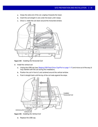 SITE PREPARATION AND INSTALLATION 3 - 35
a. Grasp the wide end of the coil, angling it towards the tower.
b. Insert the coil straight in and under the tower until it stops.
c. Once in, rotate the coil down around the horizontal window.
Figure 3-44 Installing the Horizontal Coil
4. Install the vertical coil:
a. Unplug the USB cap (see Staging USB Flash Drive Cap/Port on page 1-11) and move out of the way (it
may interfere with the coil during this installation).
b. Position the coil in front of, and centered around the vertical window.
c. Push it straight back until the top of the coil rests against the stops.
Figure 3-45 Installing the Vertical Coil
d. Replace the USB cap.
USB Cap
(remove prior to installing
vertical coil)
Installed
Horizontal Coil
 