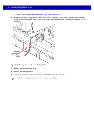 3 - 36 MP6000 INTEGRATOR GUIDE
e. Secure each coil with two screws (see Figure 3-43 on page 3-34).
5. Route the coil wires through the key hole on the side of the MP6000 for connection to the controller box.
Leave the wires free, under the MP6000, for a Sensormatic representative to make the connection to the
controller.
Figure 3-46 Routing the Coil Through the Key Hole
6. Replace the MP6000 tower bezel.
7. Replace the MP6000 platter.
8. Connect the Interlock cable (supplied by Sensormatic) to the J7, or J5 port.
Horizontal
Sensorrmatic
Cable Pinch
Point
NOTE The Interlock cable is one of the free cables noted in Step 5.
 