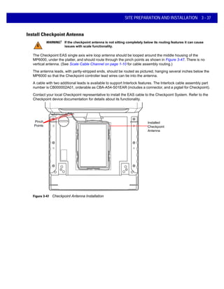 SITE PREPARATION AND INSTALLATION 3 - 37
Install Checkpoint Antenna
The Checkpoint EAS single axis wire loop antenna should be looped around the middle housing of the
MP6000, under the platter, and should route through the pinch points as shown in Figure 3-47. There is no
vertical antenna. (See Scale Cable Channel on page 1-10 for cable assembly routing.)
The antenna leads, with partly-stripped ends, should be routed as pictured, hanging several inches below the
MP6000 so that the Checkpoint controller lead wires can tie into the antenna.
A cable with two additional leads is available to support Interlock features. The Interlock cable assembly part
number is CB000002A01, orderable as CBA-A54-S01EAR (includes a connector, and a pigtail for Checkpoint).
Contact your local Checkpoint representative to install the EAS cable to the Checkpoint System. Refer to the
Checkpoint device documentation for details about its functionality.
Installed
Checkpoint
Antenna
Pinch
Points
Figure 3-47 Checkpoint Antenna Installation
WARNING! If the checkpoint antenna is not sitting completely below its routing features it can cause
issues with scale functionality.
 