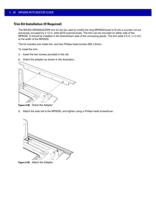 3 - 38 MP6000 INTEGRATOR GUIDE
Trim Kit Installation (If Required)
The MX303-SR00004ZZWR trim kit can be used to modify the long MP6000/scale to fit into a counter cut-out
previously occupied by a 12 in. wide NCR scanner/scale. The trim can be mounted on either side of the
MP6000. It should be installed in the downstream side of the conveying goods. The trim adds 0.5 in. (1.2 cm)
to the width of the MP6000.
The kit includes one metal trim, and two Phillips head screws (M4 x 8mm).
To install the trim:
1. Insert the two screws provided in the rail.
2. Orient the adapter as shown in the illustration.
Figure 3-48 Orient the Adapter
3. Attach the side rail to the MP6000, and tighten using a Phillips head screwdriver.
Figure 3-49 Attach the Adapter
 