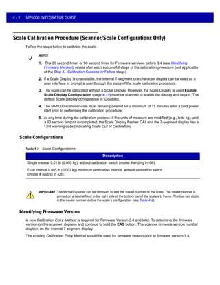 4 - 2 MP6000 INTEGRATOR GUIDE
Scale Calibration Procedure (Scanner/Scale Configurations Only)
Follow the steps below to calibrate the scale.
NOTES
1. The 30 second timer, or 90 second timer for Firmware versions before 3.4 (see Identifying
Firmware Version), resets after each successful stage of the calibration procedure (not applicable
at the Step 5 - Calibration Success or Failure stage).
2. If a Scale Display is unavailable, the internal 7-segment one character display can be used as a
user interface to prompt a user through the steps of the scale calibration procedure.
3. The scale can be calibrated without a Scale Display. However, if a Scale Display is used Enable
Scale Display Configuration (page 4-15) must be scanned to enable the display and its port. The
default Scale Display configuration is: Disabled.
4. The MP6000 scanner/scale must remain powered for a minimum of 15 minutes after a cold power
start prior to performing the calibration procedure.
Scale Configurations
IMPORTANT The MP6000 platter can be removed to see the model number of the scale. The model number is
printed on a label affixed to the right side of the bottom bar of the scale’s U frame. The last two digits
in the model number define the scale’s configuration (see Table 4-2).
Identifying Firmware Version
A new Calibration Entry Method is required for Firmware Version 3.4 and later. To determine the firmware
version on the scanner, depress and continue to hold the EAS button. The scanner firmware version number
displays on the internal 7-segment display.
The existing Calibration Entry Method should be used for firmware version prior to firmware version 3.4.
5. At any time during the calibration process: if the units of measure are modified (e.g., lb to kg), and
a 90 second timeout is completed, the Scale Display flashes CAL and the 7-segment display has a
U14 warning code (indicating Scale Out of Calibration).
Table 4-2 Scale Configurations
Description
Single interval 0.01 lb (0.005 kg), without calibration switch (model # ending in -06).
Dual interval 0.005 lb (0.002 kg) minimum verification interval, without calibration switch
(model # ending in -08).
 