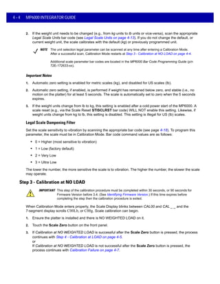 4 - 4 MP6000 INTEGRATOR GUIDE
2. If the weight unit needs to be changed (e.g., from kg units to lb units or vice-versa), scan the appropriate
Legal Scale Units bar code (see Legal Scale Units on page 4-13). If you do not change the default, or
current weight unit, the scale calibrates with the default (kg) or previously programmed unit.
Important Notes
1. Automatic zero setting is enabled for metric scales (kg), and disabled for US scales (lb).
2. Automatic zero setting, if enabled, is performed if weight has remained below zero, and stable (i.e., no
motion on the platter) for at least 5 seconds. The scale is automatically set to zero when the 5 seconds
expires.
3. If the weight units change from lb to kg, this setting is enabled after a cold power start of the MP6000. A
scale reset (e.g., via the Scale Reset STISCLRST bar code) WILL NOT enable this setting. Likewise, if
weight units change from kg to lb, this setting is disabled. This setting is illegal for US (lb) scales.
Legal Scale Dampening Filter
Set the scale sensitivity to vibration by scanning the appropriate bar code (see page 4-18). To program this
parameter, the scale must be in Calibration Mode. Bar code command values are as follows:
• 0 = Higher (most sensitive to vibration)
• 1 = Low (factory default)
• 2 = Very Low
• 3 = Ultra Low
The lower the number, the more sensitive the scale is to vibration. The higher the number, the slower the scale
may operate.
Step 3 - Calibration at NO LOAD
IMPORTANT This step of the calibration procedure must be completed within 30 seconds, or 90 seconds for
Firmware Version before 3.4. (See Identifying Firmware Version.) If this time expires before
completing the step then the calibration procedure is exited.
When Calibration Mode enters properly, the Scale Display blinks between CAL00 and CAL _ _ and the
7-segment display scrolls C00Lb, or C00g. Scale calibration can begin.
1. Ensure the platter is installed and there is NO WEIGHTED LOAD on it.
2. Touch the Scale Zero button on the front panel.
3. If Calibration at NO WEIGHTED LOAD is successful after the Scale Zero button is pressed, the process
continues with Step 4 - Calibration at LOAD on page 4-5.
or
If Calibration at NO WEIGHTED LOAD is not successful after the Scale Zero button is pressed, the
process continues with Calibration Failure on page 4-7.
NOTE The unit selection legal parameter can be scanned at any time after entering a Calibration Mode.
After a successful scan, Calibration Mode restarts at Step 3 - Calibration at NO LOAD on page 4-4.
Additional scale parameter bar codes are located in the MP6000 Bar Code Programming Guide (p/n
72E-172633-xx).
 