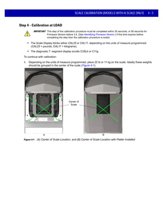 SCALE CALIBRATION (MODELS WITH A SCALE ONLY) 4 - 5
Step 4 - Calibration at LOAD
IMPORTANT This step of the calibration procedure must be completed within 30 seconds, or 90 seconds for
Firmware Version before 3.4. (See Identifying Firmware Version.) If this time expires before
completing the step then the calibration procedure is exited.
• The Scale Display blinks either CAL25 or CAL11, depending on the units of measure programmed
(CAL25 = pounds; CAL11 = kilograms).
• The diagnostic 7 -segment display scrolls C25Lb or C11g.
To continue with calibration:
1. Depending on the units of measure programmed, place 25 lb or 11 kg on the scale. Ideally these weights
should be grouped in the center of the scale (Figure 4-1).
Figure 4-1 (A) Center of Scale Location, and (B) Center of Scale Location with Platter Installed
A B
Center of
Scale
 