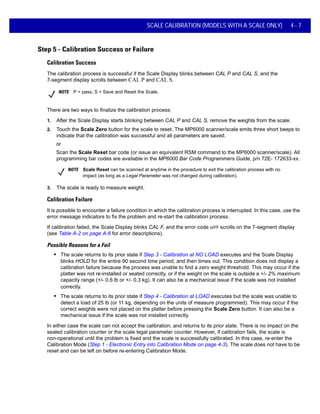 SCALE CALIBRATION (MODELS WITH A SCALE ONLY) 4 - 7
Step 5 - Calibration Success or Failure
Calibration Success
The calibration process is successful if the Scale Display blinks between CAL P and CAL S, and the
7-segment display scrolls between CAL P and CAL S.
NOTE P = pass; S = Save and Reset the Scale.
There are two ways to finalize the calibration process:
1. After the Scale Display starts blinking between CAL P and CAL S, remove the weights from the scale.
2. Touch the Scale Zero button for the scale to reset. The MP6000 scanner/scale emits three short beeps to
indicate that the calibration was successful and all parameters are saved.
or
Scan the Scale Reset bar code (or issue an equivalent RSM command to the MP6000 scanner/scale). All
programming bar codes are available in the MP6000 Bar Code Programmers Guide, p/n 72E- 172633-xx.
NOTE Scale Reset can be scanned at anytime in the procedure to exit the calibration process with no
impact (as long as a Legal Parameter was not changed during calibration).
3. The scale is ready to measure weight.
Calibration Failure
It is possible to encounter a failure condition in which the calibration process is interrupted. In this case, use the
error message indicators to fix the problem and re-start the calibration process.
If calibration failed, the Scale Display blinks CAL F, and the error code u## scrolls on the 7-segment display
(see Table A-2 on page A-6 for error descriptions).
Possible Reasons for a Fail
• The scale returns to its prior state if Step 3 - Calibration at NO LOAD executes and the Scale Display
blinks HOLD for the entire 90 second time period, and then times out. This condition does not display a
calibration failure because the process was unable to find a zero weight threshold. This may occur if the
platter was not re-installed or seated correctly, or if the weight on the scale is outside a +/- 2% maximum
capacity range (+/- 0.6 lb or +/- 0.3 kg). It can also be a mechanical issue if the scale was not installed
correctly.
• The scale returns to its prior state if Step 4 - Calibration at LOAD executes but the scale was unable to
detect a load of 25 lb (or 11 kg, depending on the units of measure programmed). This may occur if the
correct weights were not placed on the platter before pressing the Scale Zero button. It can also be a
mechanical issue if the scale was not installed correctly.
In either case the scale can not accept the calibration, and returns to its prior state. There is no impact on the
sealed calibration counter or the scale legal parameter counter. However, if calibration fails, the scale is
non-operational until the problem is fixed and the scale is successfully calibrated. In this case, re-enter the
Calibration Mode (Step 1 - Electronic Entry into Calibration Mode on page 4-3). The scale does not have to be
reset and can be left on before re-entering Calibration Mode.
 