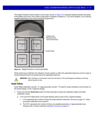 SCALE CALIBRATION (MODELS WITH A SCALE ONLY) 4 - 11
The weight checked at each position on the scale, shown in Figure 4-4, represent halfway between the center
of the platter and corner. Use a stack configuration of weights if needed (i.e., (2) 5.00 lb weights, or (2) 2.500 kg
weights) depending on the units of measure programmed.
Scale Platter
Shaded Area
Represents the
Horizontal Window
Figure 4-4 Weight Positions on the Scale Platter
While performing a shift test, the indication of each position is within the applicable tolerance and the range of
results obtained should not exceed twice the applicable tolerance.
IMPORTANT After verification, record/report audit trail information to the local Weights and Measure authority
where required by law.
Audit Tallies
Audit Tallies (calibration counter = C, legal parameter counter = P) used for scale verification can be shown on
the Scale Display, or the 7-segment display.
1. Press and hold the Scale Zero button for three seconds to access the calibration tallies (not within
Calibration mode).
a. C### and P### tallies blink on the Scale Display and/or scroll on the 7-segment display.
i. C### represents the number of times the scale reached Calibration Success on page 4-7. (Only
successful calibrations are counted.)
ii. The P### represents the number of times any sealable parameter, or legal parameter was
changed with or without reaching Calibration Success on page 4-7.
 