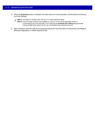 4 - 12 MP6000 INTEGRATOR GUIDE
2. When the Scale Zero button is released, the scale returns to normal operation, and the tallies are removed
from both displays.
3. After verification, seal the scale by recording/reporting Audit Trail information as required by local Weight &
Measures Regulations, or where required by law.
NOTE 1. This feature is inhibited when the unit is in a scale Calibration Mode.
NOTE 2. If units of weight measure was modified (i.e., kg to lb, or lb to kg) the parameter counter is
incremented by two in the audit tally. This is because the Automatic Zero Setting legal parameter
is being enabled when going from lb to kg, and disabled when going from kg to lb.
 
