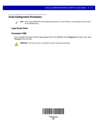 SCALE CALIBRATION (MODELS WITH A SCALE ONLY) 4 - 13
Scale Configuration Parameters
Legal Scale Units
Parameter # 995
Scan a weight unit below to set the legal weight units for the MP6000. Scan Kilograms for metric units; scan
Pounds for the US units.
IMPORTANT The scale must be in a calibration mode to change this parameter.
* Kilograms
(0)
NOTE Refer to the MP6000 Bar Code Programming Guide, p/n 72E-172633-xx, for all programming bar codes
for the MP6000/scale.
 