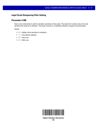 SCALE CALIBRATION (MODELS WITH A SCALE ONLY) 4 - 17
Legal Scale Dampening Filter Setting
Parameter # 996
Scan a bar code below to set the vibration sensitivity of the scale. The lower the number value, the more
sensitive the scale is to vibration. The scale must be in a Calibration Mode to program this parameter.
Values:
• 0 = Higher (most sensitive to vibration)
• 1 = Low (factory default)
• 2 = Very Low
• 3 = Ultra Low
Higher Vibration Sensitivity
(0)
 