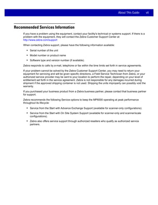 About This Guide vii
Recommended Services Information
If you have a problem using the equipment, contact your facility's technical or systems support. If there is a
problem with the equipment, they will contact the Zebra Customer Support Center at:
http://www.zebra.com/support
When contacting Zebra support, please have the following information available:
• Serial number of the unit
• Model number or product name
• Software type and version number (if available).
Zebra responds to calls by e-mail, telephone or fax within the time limits set forth in service agreements.
If your problem cannot be solved by the Zebra Customer Support Center, you may need to return your
equipment for servicing and will be given specific directions, a Field Service Technician from Zebra, or your
authorized service provider may be sent to your location to perform the repair, depending on your level of
entitlement set forth in the service agreement. Zebra is not responsible for any damages incurred during
shipment if the approved shipping container is not used. Shipping the units improperly can possibly void the
warranty.
If you purchased your business product from a Zebra business partner, please contact that business partner
for support.
Zebra recommends the following Service options to keep the MP6000 operating at peak performance
throughout its lifecycle:
• Service from the Start with Advance Exchange Support (available for scanner-only configurations).
• Service from the Start with On Site System Support (available for scanner-only and scanner/scale
configurations).
• Zebra also offers service support through authorized resellers who qualify as authorized service
partners.
 
