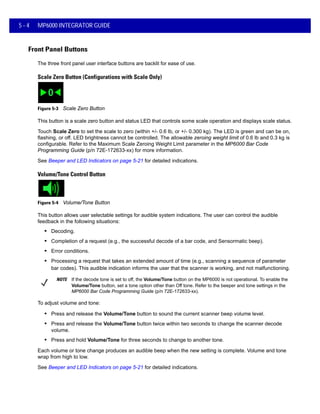 5 - 4 MP6000 INTEGRATOR GUIDE
Front Panel Buttons
The three front panel user interface buttons are backlit for ease of use.
Scale Zero Button (Configurations with Scale Only)
Figure 5-3 Scale Zero Button
This button is a scale zero button and status LED that controls some scale operation and displays scale status.
Touch Scale Zero to set the scale to zero (within +/- 0.6 lb, or +/- 0.300 kg). The LED is green and can be on,
flashing, or off. LED brightness cannot be controlled. The allowable zeroing weight limit of 0.6 lb and 0.3 kg is
configurable. Refer to the Maximum Scale Zeroing Weight Limit parameter in the MP6000 Bar Code
Programming Guide (p/n 72E-172633-xx) for more information.
See Beeper and LED Indicators on page 5-21 for detailed indications.
Volume/Tone Control Button
Figure 5-4 Volume/Tone Button
This button allows user selectable settings for audible system indications. The user can control the audible
feedback in the following situations:
• Decoding.
• Completion of a request (e.g., the successful decode of a bar code, and Sensormatic beep).
• Error conditions.
• Processing a request that takes an extended amount of time (e.g., scanning a sequence of parameter
bar codes). This audible indication informs the user that the scanner is working, and not malfunctioning.
NOTE If the decode tone is set to off, the Volume/Tone button on the MP6000 is not operational. To enable the
Volume/Tone button, set a tone option other than Off tone. Refer to the beeper and tone settings in the
MP6000 Bar Code Programming Guide (p/n 72E-172633-xx).
To adjust volume and tone:
• Press and release the Volume/Tone button to sound the current scanner beep volume level.
• Press and release the Volume/Tone button twice within two seconds to change the scanner decode
volume.
• Press and hold Volume/Tone for three seconds to change to another tone.
Each volume or tone change produces an audible beep when the new setting is complete. Volume and tone
wrap from high to low.
See Beeper and LED Indicators on page 5-21 for detailed indications.
 