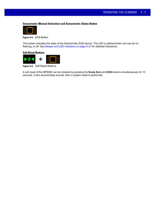 OPERATING THE SCANNER 5 - 5
Sensormatic Manual Activation and Sensormatic Status Button
Figure 5-5 EAS Button
This button indicates the state of the Sensormatic EAS device. The LED is yellow/amber and can be on,
flashing, or off. See Beeper and LED Indicators on page 5-21 for detailed indications.
Soft Reset Buttons
Figure 5-6 Soft Reset Buttons
A soft reset of the MP6000 can be initiated by pressing the Scale Zero and EAS buttons simultaneously for 10
seconds. A two second beep sounds, then a system reset is performed.
 