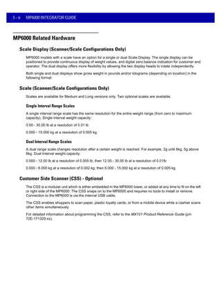 5 - 6 MP6000 INTEGRATOR GUIDE
MP6000 Related Hardware
Scale Display (Scanner/Scale Configurations Only)
MP6000 models with a scale have an option for a single or dual Scale Display. The single display can be
positioned to provide continuous display of weight values, and digital zero balance indication for customer and
operator. The dual display offers more flexibility by allowing the two display heads to rotate independently.
Both single and dual displays show gross weight in pounds and/or kilograms (depending on location) in the
following format:
Scale (Scanner/Scale Configurations Only)
Scales are available for Medium and Long versions only. Two optional scales are available.
Single Interval Range Scales
A single interval range scale has the same resolution for the entire weight range (from zero to maximum
capacity). Single interval weight capacity:
0.00 - 30.00 lb at a resolution of 0.01 lb
0.000 - 15.000 kg at a resolution of 0.005 kg
Dual Interval Range Scales
A dual range scale changes resolution after a certain weight is reached. For example, 2g until 6kg, 5g above
6kg. Dual Interval weight capacity:
0.000 - 12.00 lb at a resolution of 0.005 lb; then 12.00 - 30.00 lb at a resolution of 0.01lb
0.000 - 6.000 kg at a resolution of 0.002 kg; then 6.000 - 15.000 kg at a resolution of 0.005 kg
Customer Side Scanner (CSS) - Optional
The CSS is a modular unit which is either embedded in the MP6000 tower, or added at any time to fit on the left
or right side of the MP6000. The CSS snaps on to the MP6000 and requires no tools to install or remove.
Connection to the MP6000 is via the internal USB cable.
The CSS enables shoppers to scan paper, plastic loyalty cards, or from a mobile device while a cashier scans
other items simultaneously.
For detailed information about programming the CSS, refer to the MX101 Product Reference Guide (p/n
72E-171320-xx).
 