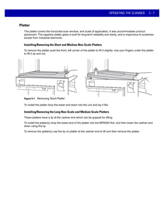 OPERATING THE SCANNER 5 - 7
Platter
The platter covers the horizontal scan window, and scale (if applicable). It also accommodates product
placement. The sapphire platter glass is built for long term reliability and clarity, and is impervious to scratches
except from industrial diamonds.
Installing/Removing the Short and Medium Non-Scale Platters
To remove the platter push the front, left corner of the platter to lift it slightly. Use your fingers under the platter
to lift it up and out.
Figure 5-7 Removing Short Platter
To install the platter drop the tower end down into the unit and lay it flat.
Installing/Removing the Long Non-Scale and Medium Scale Platters
These platters have a lip at the cashier end which can be gripped for lifting.
To install the platter(s) drop the tower-end of the platter into the MP6000 first, and then lower the cashier end
down using the lip.
To remove the platter(s) use the lip on platter at the cashier end to lift and then remove the platter.
 