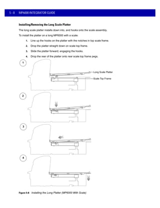 5 - 8 MP6000 INTEGRATOR GUIDE
Installing/Removing the Long Scale Platter
The long scale platter installs down into, and hooks onto the scale assembly.
To install the platter on a long MP6000 with a scale:
1. Line up the hooks on the platter with the notches in top scale frame.
2. Drop the platter straight down on scale top frame.
3. Slide the platter forward, engaging the hooks.
4. Drop the rear of the platter onto rear scale top frame pegs.
Figure 5-8 Installing the Long Platter (MP6000 With Scale)
1
2
3
4
Long Scale Platter
Scale Top Frame
 