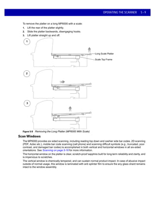 OPERATING THE SCANNER 5 - 9
To remove the platter on a long MP6000 with a scale:
1. Lift the rear of the platter slightly.
2. Slide the platter backwards, disengaging hooks.
3. Lift platter straight up and off.
Figure 5-9 Removing the Long Platter (MP6000 With Scale)
Scan Windows
The MP6000 provides six sided scanning, including reading top down and cashier side bar codes. 2D scanning
(PDF, Aztec etc.), mobile bar code scanning (cell phone) and scanning difficult symbols (e.g., truncated, poor
contrast, and damaged bar codes) is accomplished in both vertical and horizontal windows in all six-sided
orientations. See Scanning on page 5-16 for more information.
The horizontal window on the platter is clear, scratch-proof sapphire built for long term reliability and clarity, and
is impervious to scratches.
The vertical window is chemically tempered, and can sustain normal product impact. In case of abusive impact
outside of normal usage, this window is laminated with anti splinter film to ensure the any glass shard remains
intact to the window assembly.
1
2
3
Long Scale Platter
Scale Top Frame
 