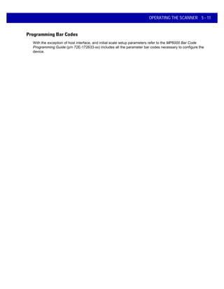 OPERATING THE SCANNER 5 - 11
Programming Bar Codes
With the exception of host interface, and initial scale setup parameters refer to the MP6000 Bar Code
Programming Guide (p/n 72E-172633-xx) includes all the parameter bar codes necessary to configure the
device.
 