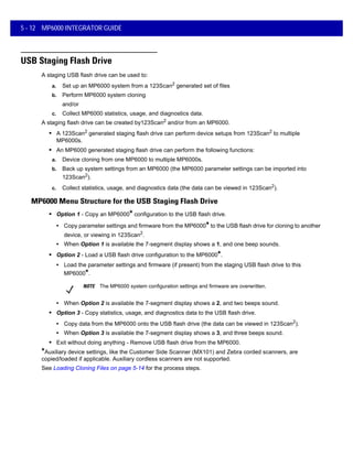 5 - 12 MP6000 INTEGRATOR GUIDE
USB Staging Flash Drive
A staging USB flash drive can be used to:
a. Set up an MP6000 system from a 123Scan2
generated set of files
b. Perform MP6000 system cloning
and/or
c. Collect MP6000 statistics, usage, and diagnostics data.
A staging flash drive can be created by123Scan2 and/or from an MP6000.
• A 123Scan2
generated staging flash drive can perform device setups from 123Scan2
to multiple
MP6000s.
• An MP6000 generated staging flash drive can perform the following functions:
a. Device cloning from one MP6000 to multiple MP6000s.
b. Back up system settings from an MP6000 (the MP6000 parameter settings can be imported into
123Scan2).
c. Collect statistics, usage, and diagnostics data (the data can be viewed in 123Scan2).
MP6000 Menu Structure for the USB Staging Flash Drive
• Option 1 - Copy an MP6000* configuration to the USB flash drive.
• Copy parameter settings and firmware from the MP6000* to the USB flash drive for cloning to another
device, or viewing in 123Scan2
.
• When Option 1 is available the 7-segment display shows a 1, and one beep sounds.
• Option 2 - Load a USB flash drive configuration to the MP6000*.
• Load the parameter settings and firmware (if present) from the staging USB flash drive to this
MP6000*.
• When Option 2 is available the 7-segment display shows a 2, and two beeps sound.
• Option 3 - Copy statistics, usage, and diagnostics data to the USB flash drive.
• Copy data from the MP6000 onto the USB flash drive (the data can be viewed in 123Scan2
).
• When Option 3 is available the 7-segment display shows a 3, and three beeps sound.
• Exit without doing anything - Remove USB flash drive from the MP6000.
*Auxiliary device settings, like the Customer Side Scanner (MX101) and Zebra corded scanners, are
copied/loaded if applicable. Auxiliary cordless scanners are not supported.
See Loading Cloning Files on page 5-14 for the process steps.
NOTE The MP6000 system configuration settings and firmware are overwritten.
 