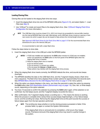5 - 14 MP6000 INTEGRATOR GUIDE
Loading Cloning Files
Cloning files can be loaded to the staging flash drive two ways:
• Insert the staging flash drive into one of the MP6000 USB ports (Figure 5-10), and select Option 1 - Load
Files (see Step 3).
• Use 123Scan2 to create and export files to the staging flash drive. (See 123Scan2 Staging Flash Drive
Configuration for more information.)
Follow the steps below to clone data.
1. Insert the staging flash drive in the USB port under the MP6000 platter.
2. When the staging flash drive inserts correctly, the MP6000 detects the drive, and sounds two beeps
(low/high).
3. The MP6000 identifies the data on the USB flash drive, and the 7-segment display shows a flash drive
menu sequence. The flash drive menu displays three number options for approximately five seconds each.
See MP6000 Menu Structure for the USB Staging Flash Drive on page 5-12 for menu options.
4. When the option you desire displays in the menu, you have five seconds to select the option by pressing
the EAS button (see EAS Deactivation Button (Sensormatic only) on page 1-9). One, two, or three beeps
sound, depending on the option selected.
5. You have 15 seconds to confirm the selection by pressing the EAS button again. (If the selection is not
confirmed, four fail beeps sound, and the 7-segment display re-scrolls the menu.)
6. After confirmation, the 7-segment display shows a scrolling bar (_
). This means the device is working.
When the process is complete (time varies) three success beeps (high/low/high), or four failure beeps
sound, and the scrolling bar stops. Removing the staging flash drive at this point sounds the success or
failure beeps again from the last operation performed.
NOTE The USB flash drive must be at least 2.5 in. (63.5 mm) long to be accessible for removal after insertion
into the internal MP6000 flash drive well. Alternatively, some USB flash drives include an opening in their
rear covers into which a paper clip can be looped to help achieve the minimal length dimension.
See Approved USB Flash Drives for the Flash Drive Well on page 5-15 for the recommended flash drive
dimensions for use in the internal USB port.
It is recommended to start with a clean flash drive.
NOTES 1. If EAS was installed and operational, the EAS button remains lit. If EAS was not installed,
and/or not operational, the EAS button on the front panel of the MP6000 lights when the
staging flash drive is inserted.
2. While the staging flash drive is inserted:
a) Do not remove power.
b) Do not remove, or connect any cables.
c) Do not press the Volume or Scale buttons.
These actions may interfere with the staging flash drive process.
NOTE The scrolling bar stops whether or not the cloning process succeeded or failed. If the
process failed, try again or contact the System Administrator.
If the staging flash drive is removed prior to completion, a fail occurs (four beeps
sound). Premature removal of the staging flash drive may result in a partial change in
the system.
 
