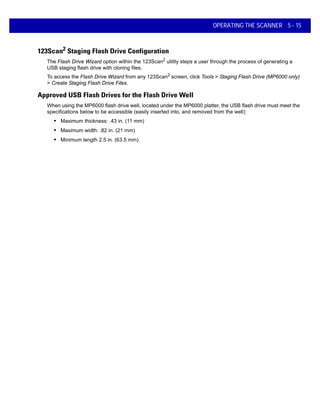 OPERATING THE SCANNER 5 - 15
123Scan2
Staging Flash Drive Configuration
The Flash Drive Wizard option within the 123Scan2
utility steps a user through the process of generating a
USB staging flash drive with cloning files.
To access the Flash Drive Wizard from any 123Scan2
screen, click Tools > Staging Flash Drive (MP6000 only)
> Create Staging Flash Drive Files.
Approved USB Flash Drives for the Flash Drive Well
When using the MP6000 flash drive well, located under the MP6000 platter, the USB flash drive must meet the
specifications below to be accessible (easily inserted into, and removed from the well):
• Maximum thickness: .43 in. (11 mm)
• Maximum width: .82 in. (21 mm)
• Minimum length 2.5 in. (63.5 mm).
 