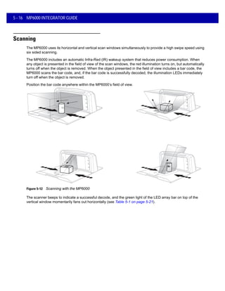 5 - 16 MP6000 INTEGRATOR GUIDE
Scanning
The MP6000 uses its horizontal and vertical scan windows simultaneously to provide a high swipe speed using
six sided scanning.
The MP6000 includes an automatic Infra-Red (IR) wakeup system that reduces power consumption. When
any object is presented in the field of view of the scan windows, the red illumination turns on, but automatically
turns off when the object is removed. When the object presented in the field of view includes a bar code, the
MP6000 scans the bar code, and, if the bar code is successfully decoded, the illumination LEDs immediately
turn off when the object is removed.
Position the bar code anywhere within the MP6000’s field of view.
Figure 5-12 Scanning with the MP6000
The scanner beeps to indicate a successful decode, and the green light of the LED array bar on top of the
vertical window momentarily fans out horizontally (see Table 5-1 on page 5-21).
 