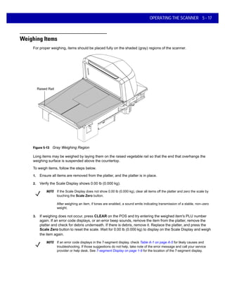 OPERATING THE SCANNER 5 - 17
Weighing Items
For proper weighing, items should be placed fully on the shaded (gray) regions of the scanner.
Raised Rail
Figure 5-13 Gray Weighing Region
Long items may be weighed by laying them on the raised vegetable rail so that the end that overhangs the
weighing surface is suspended above the countertop.
To weigh items, follow the steps below.
1. Ensure all items are removed from the platter, and the platter is in place.
2. Verify the Scale Display shows 0.00 lb (0.000 kg).
3. If weighing does not occur, press CLEAR on the POS and try entering the weighed item's PLU number
again. If an error code displays, or an error beep sounds, remove the item from the platter, remove the
platter and check for debris underneath. If there is debris, remove it. Replace the platter, and press the
Scale Zero button to reset the scale. Wait for 0.00 lb (0.000 kg) to display on the Scale Display and weigh
the item again.
NOTE If the Scale Display does not show 0.00 lb (0.000 kg), clear all items off the platter and zero the scale by
touching the Scale Zero button.
After weighing an item, if tones are enabled, a sound emits indicating transmission of a stable, non–zero
weight.
NOTE If an error code displays in the 7-segment display, check Table A-1 on page A-5 for likely causes and
troubleshooting. If those suggestions do not help, take note of the error message and call your service
provider or help desk. See 7-segment Display on page 1-9 for the location of the 7-segment display.
 