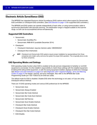 5 - 18 MP6000 INTEGRATOR GUIDE
Electronic Article Surveillance (EAS)
The MP6000 has integrated Electronic Article Surveillance (EAS) options which allow support for Sensormatic
EAS controllers or Checkpoint EAS controllers. (See EAS Devices on page 1-8 for supported EAS controllers.)
The MP6000 and EAS system can operate independently of each other, or using communication cable to
synchronize deactivation with barcode scanning. The deactivation range is mapped suitable to the scanner
range, so both can be accomplished almost simultaneously
Supported EAS Controllers
• Sensormatic
• Sensormatic ScanMax-Pro
• Sensormatic AMB-9010 (available December 2014)
• Checkpoint
• Checkpoint Interlocked, requires interlock cable: CB000002A01
• Checkpoint Non-Interlocked.
EAS Operating Modes and Settings
EAS operating modes function when EAS is enabled at the site and are independent of whether or not EAS
equipment is connected. It is the installer's responsibility to match these settings with the installed equipment.
Enabling EAS without EAS equipment, or with the wrong equipment installed, displays an EAS error message.
See Beeper and LED Indicators on page 5-21 and Diagnostic LED 7-segment Display - Error and Warning
Codes on page A-2 for beeper, warning, and error messages. Also refer to the MP6000 Bar Code
Programming Guide (p/n 72E-172633-xx) for EAS bar codes.
The default mode for EAS is disabled. Disable EAS when this technology is not used, or if you are using
Checkpoint without interlock.
There are 10 EAS operating modes and various EAS preferences for the MP6000:
• Sensormatic Auto
• Sensormatic Always Enabled
• Sensormatic Bar Code Interlock
• Sensormatic Bar Code Auto Interlock
• Sensormatic Self Service
• Sensormatic Scan Enable Interlock
• Checkpoint Bar Code Interlock
• Checkpoint Scan Enable Interlock
• Checkpoint Non Bar Code Interlock
• EAS Disable.
NOTE Checkpoint and Sensormatic EAS systems require proper installation by representatives from those
companies who install, verify, and tune the system for proper EAS operation. This is typically done on-site
by those companies.
 