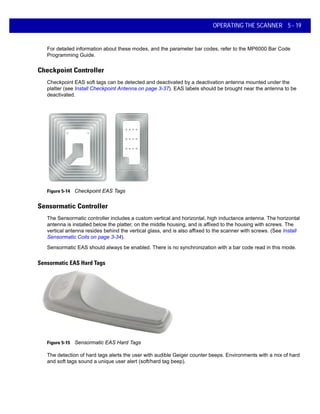 OPERATING THE SCANNER 5 - 19
For detailed information about these modes, and the parameter bar codes, refer to the MP6000 Bar Code
Programming Guide.
Checkpoint Controller
Checkpoint EAS soft tags can be detected and deactivated by a deactivation antenna mounted under the
platter (see Install Checkpoint Antenna on page 3-37). EAS labels should be brought near the antenna to be
deactivated.
Figure 5-14 Checkpoint EAS Tags
Sensormatic Controller
The Sensormatic controller includes a custom vertical and horizontal, high inductance antenna. The horizontal
antenna is installed below the platter, on the middle housing, and is affixed to the housing with screws. The
vertical antenna resides behind the vertical glass, and is also affixed to the scanner with screws. (See Install
Sensormatic Coils on page 3-34).
Sensormatic EAS should always be enabled. There is no synchronization with a bar code read in this mode.
Sensormatic EAS Hard Tags
Figure 5-15 Sensormatic EAS Hard Tags
The detection of hard tags alerts the user with audible Geiger counter beeps. Environments with a mix of hard
and soft tags sound a unique user alert (soft/hard tag beep).
 