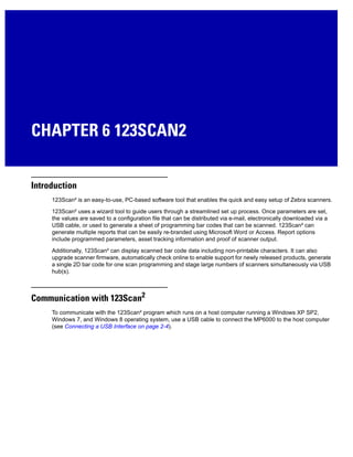 CHAPTER 6 123SCAN2
Introduction
123Scan² is an easy-to-use, PC-based software tool that enables the quick and easy setup of Zebra scanners.
123Scan² uses a wizard tool to guide users through a streamlined set up process. Once parameters are set,
the values are saved to a configuration file that can be distributed via e-mail, electronically downloaded via a
USB cable, or used to generate a sheet of programming bar codes that can be scanned. 123Scan² can
generate multiple reports that can be easily re-branded using Microsoft Word or Access. Report options
include programmed parameters, asset tracking information and proof of scanner output.
Additionally, 123Scan² can display scanned bar code data including non-printable characters. It can also
upgrade scanner firmware, automatically check online to enable support for newly released products, generate
a single 2D bar code for one scan programming and stage large numbers of scanners simultaneously via USB
hub(s).
Communication with 123Scan2
To communicate with the 123Scan² program which runs on a host computer running a Windows XP SP2,
Windows 7, and Windows 8 operating system, use a USB cable to connect the MP6000 to the host computer
(see Connecting a USB Interface on page 2-4).
 