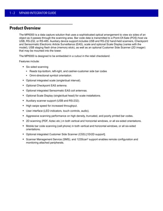 1 - 2 MP6000 INTEGRATOR GUIDE
Product Overview
The MP6000 is a data capture solution that uses a sophisticated optical arrangement to view six sides of an
object as it passes through the scanning area. Bar code data is transmitted to a Point-Of-Sale (POS) host via
USB, RS-232, or RS-485. Auxiliary device support includes USB and RS-232 hand-held scanners, Checkpoint
and Sensormatic Electronic Article Surveillance (EAS), scale and optional Scale Display (varies with the
model), USB staging flash drive (memory stick), as well as an optional Customer Side Scanner (2D imager)
that may be mounted into the tower.
The MP6000 is designed to be embedded in a cutout in the retail checkstand.
Features include:
• Six sided scanning
• Reads top-bottom, left-right, and cashier-customer side bar codes
• Omni-directional symbol orientation.
• Optional integrated scale (single/dual interval).
• Optional Checkpoint EAS antenna.
• Optional integrated Sensormatic EAS coil antennas.
• Optional Scale Display (single/dual head) for scale installations.
• Auxiliary scanner support (USB and RS-232).
• High swipe speed for increased throughput.
• User interface (LED indicators, touch controls, audio).
• Aggressive scanning performance on high density, truncated, and poorly printed bar codes.
• 2D scanning (PDF, Aztec etc.) in both vertical and horizontal windows, or all six-sided orientations.
• Mobile bar code scanning (cell phone) in both vertical and horizontal windows, or all six-sided
orientations.
• Optional integrated Customer Side Scanner (CSS) [1D/2D support].
• Scanner Management Service (SMS), and 123Scan² support enables remote configuration and
monitoring attached peripherals.
 