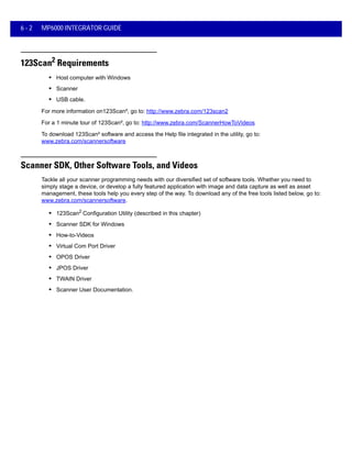 6 - 2 MP6000 INTEGRATOR GUIDE
123Scan2 Requirements
• Host computer with Windows
• Scanner
• USB cable.
For more information on123Scan², go to: http://www.zebra.com/123scan2
For a 1 minute tour of 123Scan², go to: http://www.zebra.com/ScannerHowToVideos
To download 123Scan² software and access the Help file integrated in the utility, go to:
www.zebra.com/scannersoftware
Scanner SDK, Other Software Tools, and Videos
Tackle all your scanner programming needs with our diversified set of software tools. Whether you need to
simply stage a device, or develop a fully featured application with image and data capture as well as asset
management, these tools help you every step of the way. To download any of the free tools listed below, go to:
www.zebra.com/scannersoftware.
• 123Scan2 Configuration Utility (described in this chapter)
• Scanner SDK for Windows
• How-to-Videos
• Virtual Com Port Driver
• OPOS Driver
• JPOS Driver
• TWAIN Driver
• Scanner User Documentation.
 