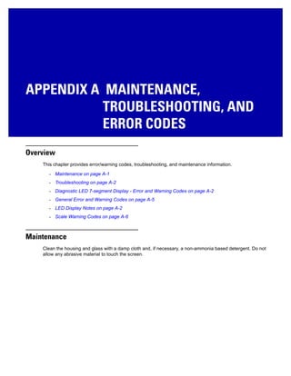 APPENDIX A MAINTENANCE,
TROUBLESHOOTING, AND
ERROR CODES
Overview
This chapter provides error/warning codes, troubleshooting, and maintenance information.
• Maintenance on page A-1
• Troubleshooting on page A-2
• Diagnostic LED 7-segment Display - Error and Warning Codes on page A-2
• General Error and Warning Codes on page A-5
• LED Display Notes on page A-2
• Scale Warning Codes on page A-6
Maintenance
Clean the housing and glass with a damp cloth and, if necessary, a non-ammonia based detergent. Do not
allow any abrasive material to touch the screen.
 