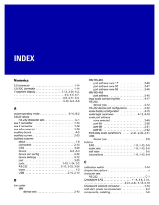 INDEX
Numerics
0.0 connector . . . . . . . . . . . . . . . . . . . . . . . . . . . . . 1-14
12V DC connector . . . . . . . . . . . . . . . . . . . . . . . . . . 1-14
7-segment display . . . . . . . . . . . . . . . . . .1-13, 3-34, 4-2,
. . . . . . . . . . . . . . . . . . . . . . . . . . . . . . . . . . .4-3, 4-4, 4-7,
. . . . . . . . . . . . . . . . . . . . . . . . . . . . . . . . . .4-8, 4-11, 5-3,
. . . . . . . . . . . . . . . . . . . . . . . . . . . . . . . . . . 5-14, A-2, A-6
A
active operating mode . . . . . . . . . . . . . . . . . . . .5-10, B-2
ASCII values
RS-232 character sets . . . . . . . . . . . . . . . . . . . . C-1
aux 1 connector . . . . . . . . . . . . . . . . . . . . . . . . . . . 1-14
aux 2 connector . . . . . . . . . . . . . . . . . . . . . . . . . . . 1-14
aux a-b connector . . . . . . . . . . . . . . . . . . . . . . . . . . 1-14
auxiliary board . . . . . . . . . . . . . . . . . . . . . . . . . . . . . . A-5
auxiliary current . . . . . . . . . . . . . . . . . . . . . . . . . . . . 2-53
auxiliary scanner
about . . . . . . . . . . . . . . . . . . . . . . . . . . . . . . . . . . 1-8
connectors . . . . . . . . . . . . . . . . . . . . . . . . . . . . 2-13
CSS . . . . . . . . . . . . . . . . . . . . . . . . . . . . . . . . . 3-20
device . . . . . . . . . . . . . . . . . . . . . . . . . . . . . A-2, A-3
device port config . . . . . . . . . . . . . . . . . . . . . . . 2-32
device settings . . . . . . . . . . . . . . . . . . . . . . . . . 5-12
port . . . . . . . . . . . . . . . . . . . . . . . . . . . . . . . . . . 3-20
ports . . . . . . . . . . . . . . . . . . . . . . . . . 1-10, 1-14, 2-2
RS-232 . . . . . . . . . . . . . . . . . . . . . . 2-13, 2-32, 3-34
types . . . . . . . . . . . . . . . . . . . . . . . . . . . . . . . . . . 1-2
USB . . . . . . . . . . . . . . . . . . . . . . . . . . . . . 2-10, 2-13
B
bar codes
IBM
device type . . . . . . . . . . . . . . . . . . . . . . . . . 2-43
IBM RS-485
port address none 17 . . . . . . . . . . . . . . . . . 2-48
port address none 5B . . . . . . . . . . . . . . . . . 2-47
port address none 9B . . . . . . . . . . . . . . . . . 2-46
IBM RS-488
port address . . . . . . . . . . . . . . . . . . . . . . . . 2-45
legal scale dampening filter . . . . . . . . . . . . . . . . 4-17
RS-232
device type . . . . . . . . . . . . . . . . . . . . . . . . . 2-12
RS-232 device port configuration . . . . . . . . . . . 2-32
scale display configuration . . . . . . . . . . . . . . . . 4-15
scale legal parameter . . . . . . . . . . . . . . . 4-13, 4-14
scale port address
none selected . . . . . . . . . . . . . . . . . . . . . . . 2-49
port 6A . . . . . . . . . . . . . . . . . . . . . . . . . . . . 2-50
port 6B . . . . . . . . . . . . . . . . . . . . . . . . . . . . 2-51
port 6E . . . . . . . . . . . . . . . . . . . . . . . . . . . . 2-52
third party scale parameters . . . . . . 2-37, 2-39, 2-41
USB
device type . . . . . . . . . . . . . . . . . . . . . . . . . . 2-6
buttons
EAS . . . . . . . . . . . . . . . . . . . . . . . . . . . 1-9, 1-13, 5-5
scale zero . . . . . . . . . . . . . . . . . . . . . . 1-9, 1-13, 5-4
soft reset . . . . . . . . . . . . . . . . . . . . . . . . . . . . . . . 5-5
volume/tone . . . . . . . . . . . . . . . . . . . . . 1-9, 1-13, 5-4
C
calibration switch . . . . . . . . . . . . . . . . . . . . . . . . . . . 1-14
chapter descriptions . . . . . . . . . . . . . . . . . . . . . . . . . . . .v
character sets
RS-232 . . . . . . . . . . . . . . . . . . . . . . . . . . . . . . . .C-1
Checkpoint EAS . . . . . . . . . . . . . . . . . . . 1-14, 3-8, 3-31,
. . . . . . . . . . . . . . . . . . . . . . . . . . . 3-34, 3-37, 5-18, 5-19
Checkpoint interlock connector . . . . . . . . . . . . . . . . 1-14
cold start, power on requirement . . . . . . . . . . . . . . . . 4-2
components, installing . . . . . . . . . . . . . . . . . . . . . . . . 3-6
 