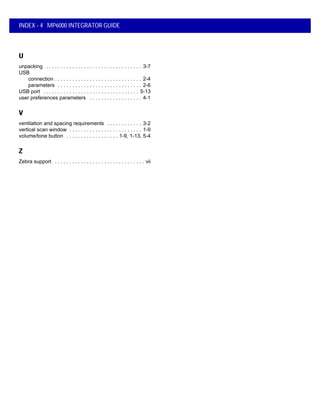 INDEX - 4 MP6000 INTEGRATOR GUIDE
U
unpacking . . . . . . . . . . . . . . . . . . . . . . . . . . . . . . . . . 3-7
USB
connection . . . . . . . . . . . . . . . . . . . . . . . . . . . . . . 2-4
parameters . . . . . . . . . . . . . . . . . . . . . . . . . . . . . 2-6
USB port . . . . . . . . . . . . . . . . . . . . . . . . . . . . . . . . . 5-13
user preferences parameters . . . . . . . . . . . . . . . . . . 4-1
V
ventilation and spacing requirements . . . . . . . . . . . . 3-2
vertical scan window . . . . . . . . . . . . . . . . . . . . . . . . . 1-9
volume/tone button . . . . . . . . . . . . . . . . . . 1-9, 1-13, 5-4
Z
Zebra support . . . . . . . . . . . . . . . . . . . . . . . . . . . . . . . vii
 