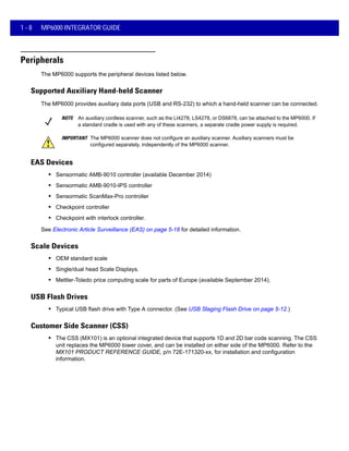 1 - 8 MP6000 INTEGRATOR GUIDE
Peripherals
The MP6000 supports the peripheral devices listed below.
Supported Auxiliary Hand-held Scanner
The MP6000 provides auxiliary data ports (USB and RS-232) to which a hand-held scanner can be connected.
NOTE An auxiliary cordless scanner, such as the LI4278, LS4278, or DS6878, can be attached to the MP6000. If
a standard cradle is used with any of these scanners, a separate cradle power supply is required.
IMPORTANT The MP6000 scanner does not configure an auxiliary scanner. Auxiliary scanners must be
configured separately, independently of the MP6000 scanner.
EAS Devices
• Sensormatic AMB-9010 controller (available December 2014)
• Sensormatic AMB-9010-IPS controller
• Sensormatic ScanMax-Pro controller
• Checkpoint controller
• Checkpoint with interlock controller.
See Electronic Article Surveillance (EAS) on page 5-18 for detailed information.
Scale Devices
• OEM standard scale
• Single/dual head Scale Displays.
• Mettler-Toledo price computing scale for parts of Europe (available September 2014).
USB Flash Drives
• Typical USB flash drive with Type A connector. (See USB Staging Flash Drive on page 5-12.)
Customer Side Scanner (CSS)
• The CSS (MX101) is an optional integrated device that supports 1D and 2D bar code scanning. The CSS
unit replaces the MP6000 tower cover, and can be installed on either side of the MP6000. Refer to the
MX101 PRODUCT REFERENCE GUIDE, p/n 72E-171320-xx, for installation and configuration
information.
 