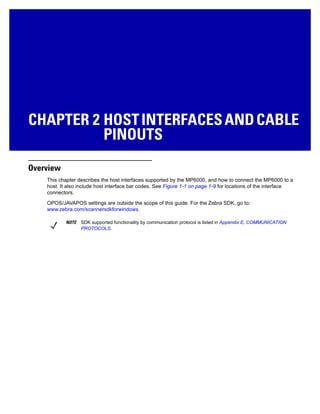 CHAPTER 2 HOSTINTERFACESANDCABLE
PINOUTS
Overview
This chapter describes the host interfaces supported by the MP6000, and how to connect the MP6000 to a
host. It also include host interface bar codes. See Figure 1-1 on page 1-9 for locations of the interface
connectors.
OPOS/JAVAPOS settings are outside the scope of this guide. For the Zebra SDK, go to:
www.zebra.com/scannersdkforwindows.
NOTE SDK supported functionality by communication protocol is listed in Appendix E, COMMUNICATION
PROTOCOLS.
 