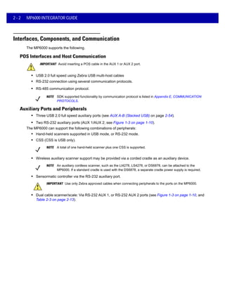 2 - 2 MP6000 INTEGRATOR GUIDE
Interfaces, Components, and Communication
The MP6000 supports the following.
POS Interfaces and Host Communication
IMPORTANT Avoid inserting a POS cable in the AUX 1 or AUX 2 port.
• USB 2.0 full speed using Zebra USB multi-host cables
• RS-232 connection using several communication protocols.
• RS-485 communication protocol.
NOTE SDK supported functionality by communication protocol is listed in Appendix E, COMMUNICATION
PROTOCOLS.
Auxiliary Ports and Peripherals
• Three USB 2.0 full speed auxiliary ports (see AUX A-B (Stacked USB) on page 2-54).
• Two RS-232 auxiliary ports (AUX 1/AUX 2; see Figure 1-3 on page 1-10).
The MP6000 can support the following combinations of peripherals:
• Hand-held scanners supported in USB mode, or RS-232 mode.
• CSS (CSS is USB only).
NOTE A total of one hand-held scanner plus one CSS is supported.
• Wireless auxiliary scanner support may be provided via a corded cradle as an auxiliary device.
NOTE An auxiliary cordless scanner, such as the LI4278, LS4278, or DS6878, can be attached to the
MP6000. If a standard cradle is used with the DS6878, a separate cradle power supply is required.
• Sensormatic controller via the RS-232 auxiliary port.
IMPORTANT Use only Zebra approved cables when connecting peripherals to the ports on the MP6000.
• Dual cable scanner/scale: Via RS-232 AUX 1, or RS-232 AUX 2 ports (see Figure 1-3 on page 1-10, and
Table 2-3 on page 2-13).
 