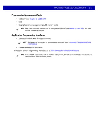 HOST INTERFACES AND CABLE PINOUTS 2 - 3
Programming Management Tools
• 123Scan2
(see Chapter 6, 123SCAN2)
• SMS
• Staging flash drive reprogramming (USB memory stick)
NOTE Only Zebra hand-held scanners can be managed via 123Scan2
(see Chapter 6, 123SCAN2), and SMS
through the MP6000 scanner.
Application Programming Interfaces
• Zebra scanner SDK APIs (CoreScanner APIs)
NOTE SDK supported functionality by communication protocol is listed in Appendix E, COMMUNICATION
PROTOCOLS.
• Zebra scanner OPOS/JPOS APIs.
For access to these programming interfaces, go to: www.zebra.com/scannersdkforwindows.
NOTE If the MP6000 is powered up with no interface cable present, it reverts to “no host mode.” This is useful for
demonstrations where no host is present.
 